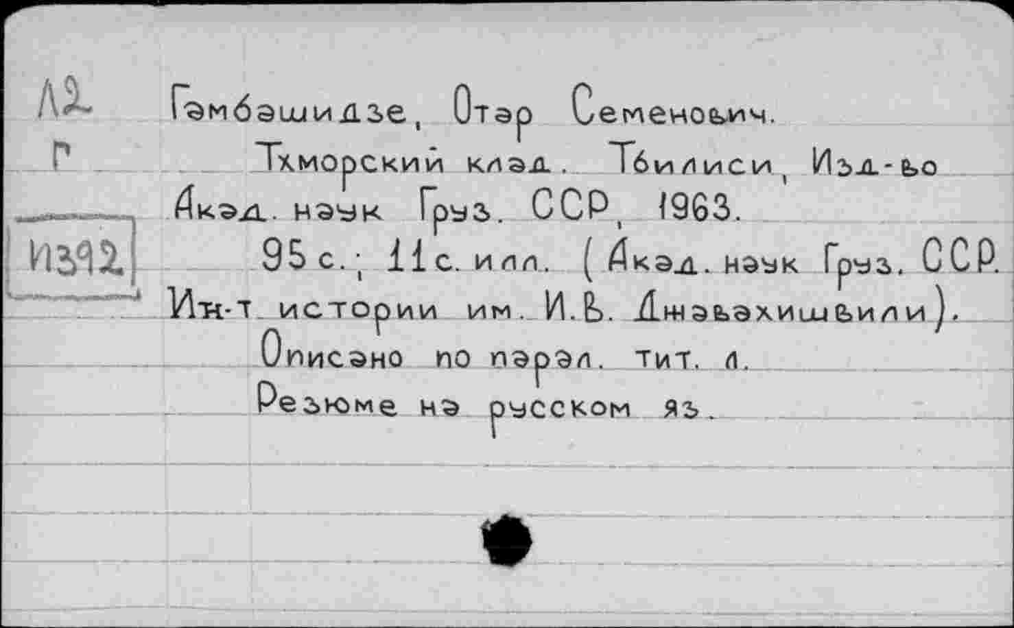 ﻿/\Х Гамбэ шийзе, Отар Семенович.
Тхморский клад. Тбилиси, Изд-ьо _--г 4ка.д. наук Груз. ССР 1963.
РШ1Ц 95с.; Нс. илл. ( Дкэд. наък Груз. ССР.
____ . Ит<-Т. истории им. ИЛ. АжэьахиииЬил и ).
Описано по парал. тит. л.
Резюме на русском яь.